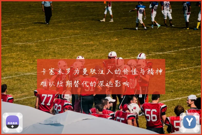卡塞米罗为曼联注入的价值与精神难以短期替代的深远影响
