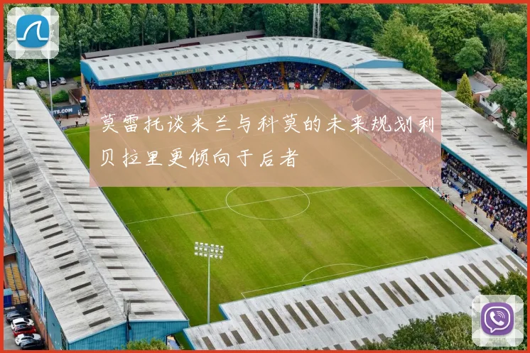 莫雷托谈米兰与科莫的未来规划利贝拉里更倾向于后者