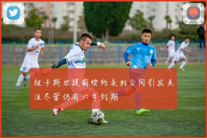 纽卡斯尔提前续约麦利合同引发关注尽管仍有六年到期