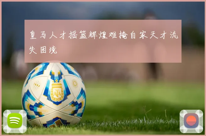 皇马人才摇篮辉煌难掩自家天才流失困境