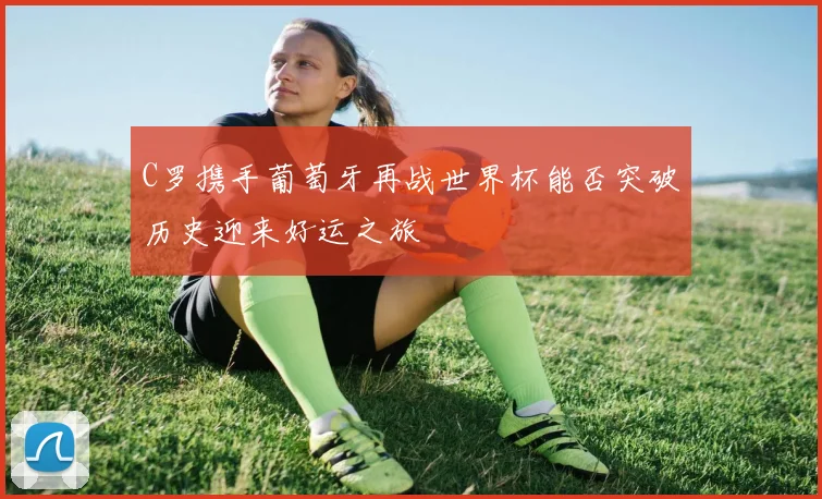 C罗携手葡萄牙再战世界杯能否突破历史迎来好运之旅