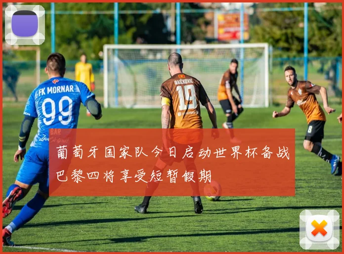 葡萄牙国家队今日启动世界杯备战巴黎四将享受短暂假期