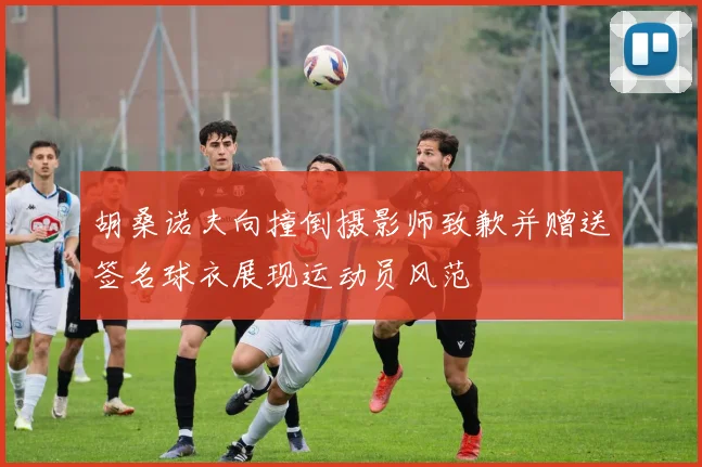 胡桑诺夫向撞倒摄影师致歉并赠送签名球衣展现运动员风范