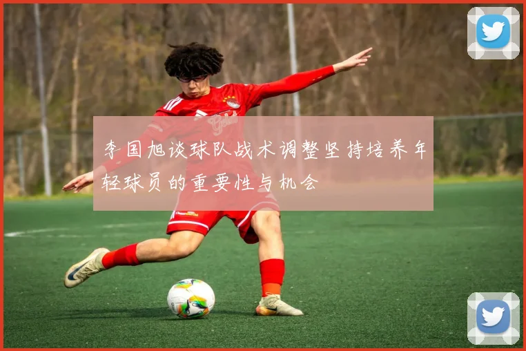 李国旭谈球队战术调整坚持培养年轻球员的重要性与机会