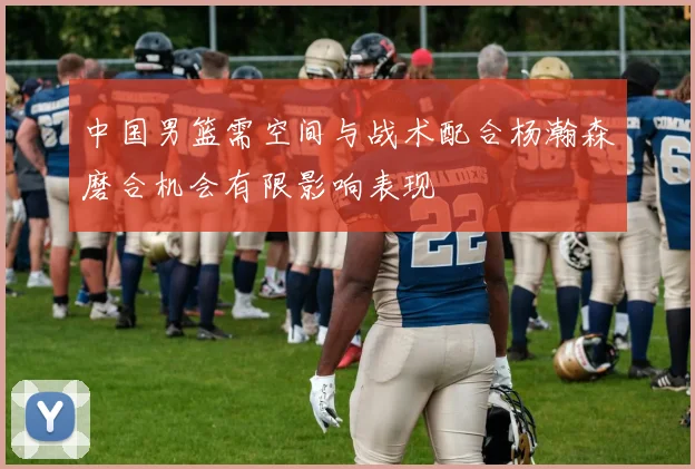 中国男篮需空间与战术配合杨瀚森磨合机会有限影响表现