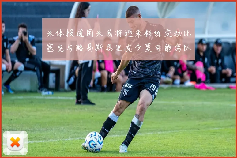 米体报道国米或将迎来教练变动比塞克与路易斯恩里克今夏可能离队