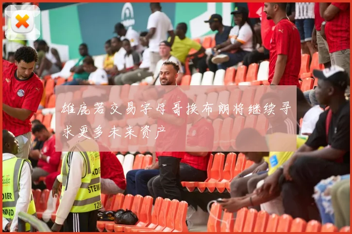 雄鹿若交易字母哥换布朗将继续寻求更多未来资产