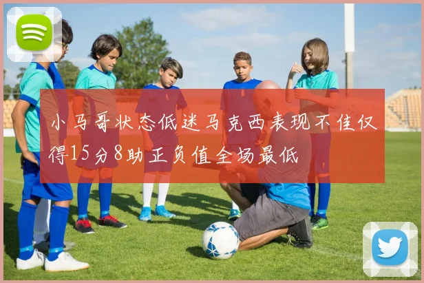 小马哥状态低迷马克西表现不佳仅得15分8助正负值全场最低