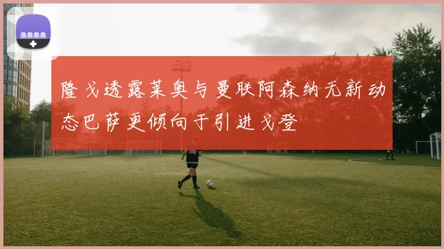 隆戈透露莱奥与曼联阿森纳无新动态巴萨更倾向于引进戈登