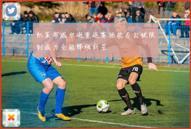 凯莱布威尔逊重返赛场能否打破限制成为全能锋线新星