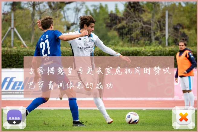 古蒂揭露皇马更衣室危机同时赞叹巴萨青训体系的成功