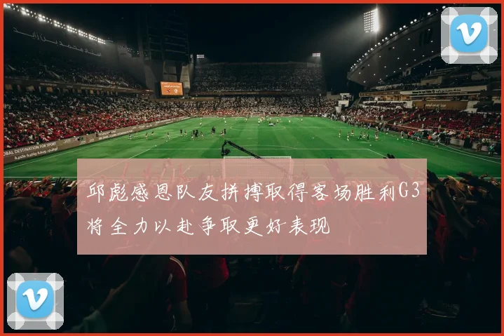 邱彪感恩队友拼搏取得客场胜利G3将全力以赴争取更好表现