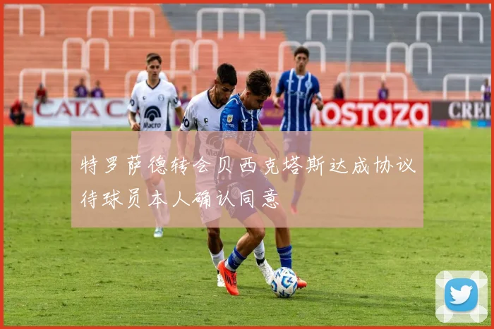 特罗萨德转会贝西克塔斯达成协议待球员本人确认同意