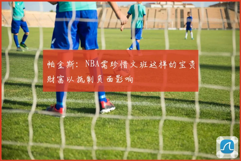 帕金斯：NBA需珍惜文班这样的宝贵财富以抵制负面影响