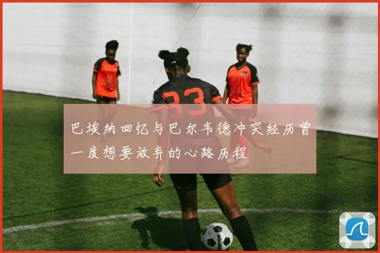 巴埃纳回忆与巴尔韦德冲突经历曾一度想要放弃的心路历程
