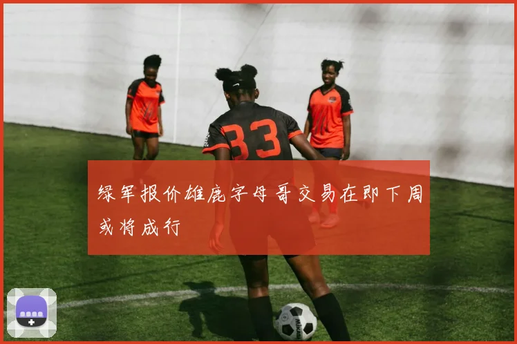 绿军报价雄鹿字母哥交易在即下周或将成行
