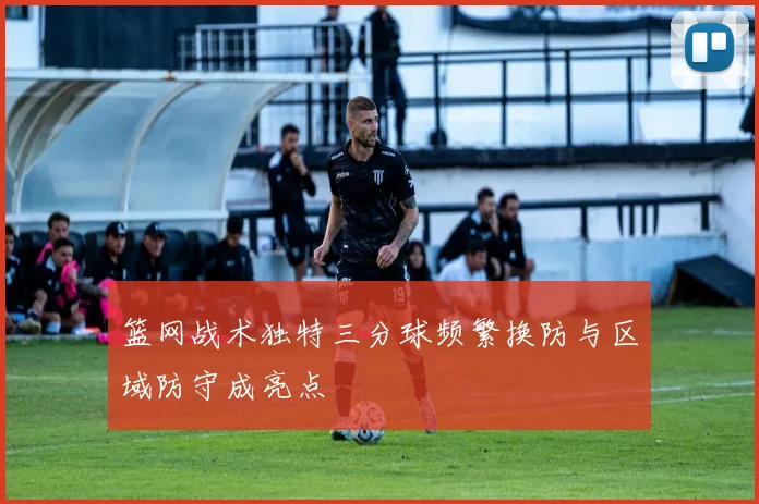 篮网战术独特三分球频繁换防与区域防守成亮点