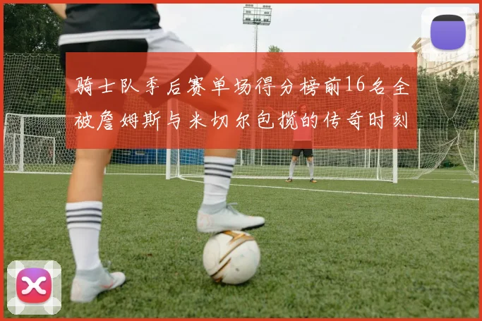 骑士队季后赛单场得分榜前16名全被詹姆斯与米切尔包揽的传奇时刻