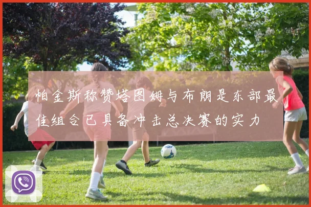 帕金斯称赞塔图姆与布朗是东部最佳组合已具备冲击总决赛的实力