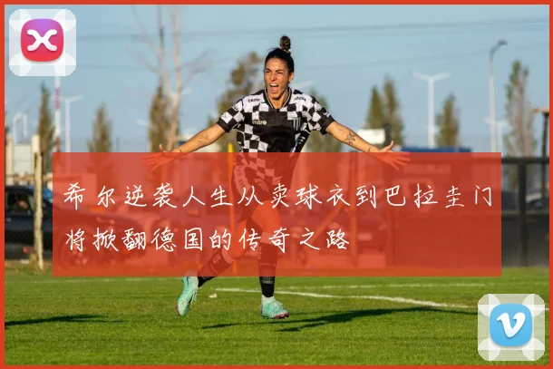 希尔逆袭人生从卖球衣到巴拉圭门将掀翻德国的传奇之路