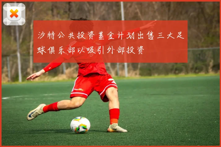 沙特公共投资基金计划出售三大足球俱乐部以吸引外部投资