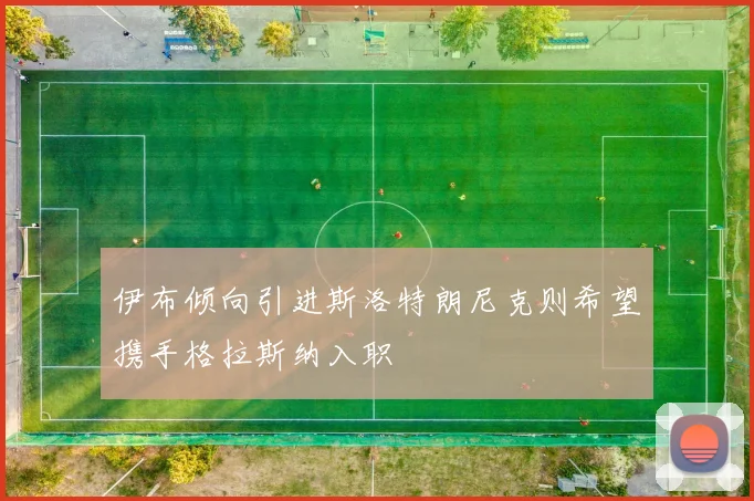 伊布倾向引进斯洛特朗尼克则希望携手格拉斯纳入职
