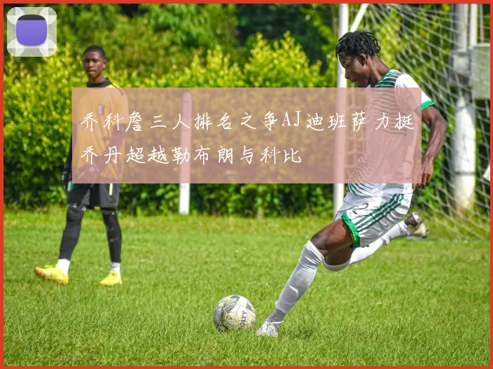 乔科詹三人排名之争AJ迪班萨力挺乔丹超越勒布朗与科比