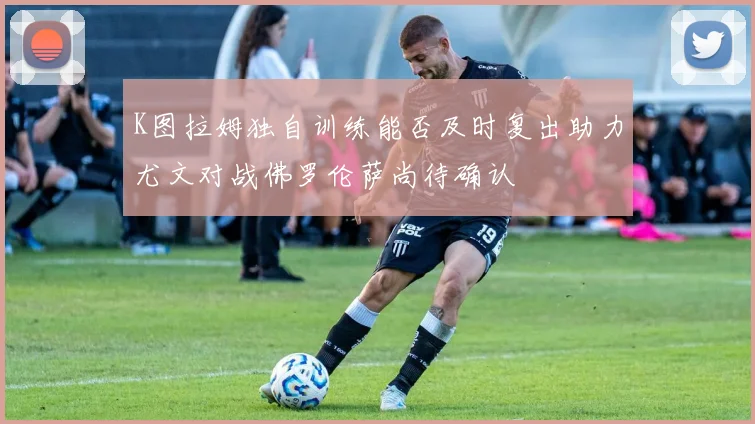K图拉姆独自训练能否及时复出助力尤文对战佛罗伦萨尚待确认