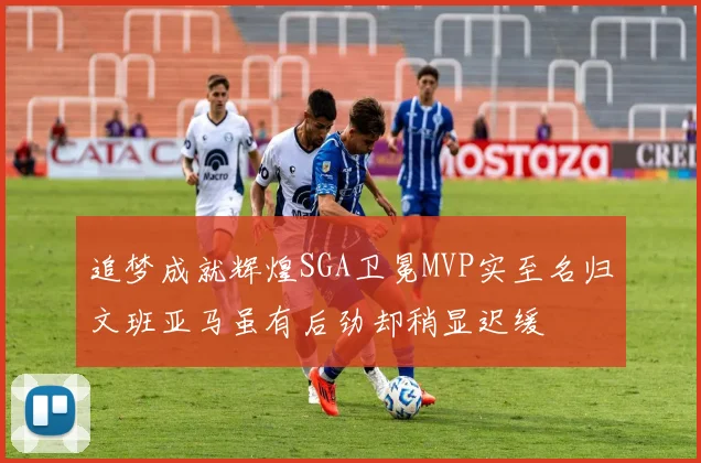 追梦成就辉煌SGA卫冕MVP实至名归文班亚马虽有后劲却稍显迟缓