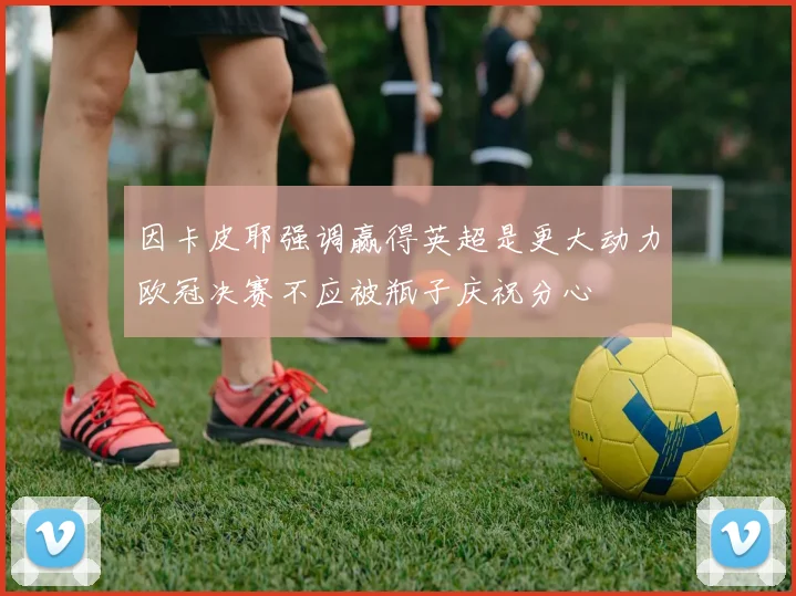 因卡皮耶强调赢得英超是更大动力欧冠决赛不应被瓶子庆祝分心